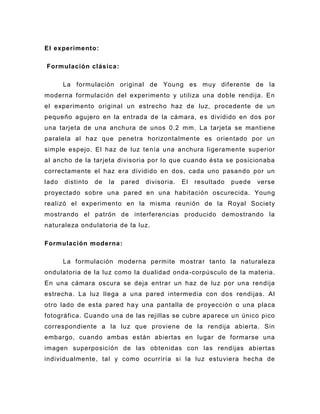 El experimento:

Formulación clásica :

       La formulación original de Young es muy diferente de la
moderna formulación del experimento y utiliza una doble rendija. En
el experimento original un estrecho haz de luz, procedente de un
pequeño agujero en la entrada de la cámara, e s dividido en dos por
una tarjeta de una anchura de unos 0.2 mm. La tarjeta se mantiene
paralela al haz que penetra horizontalmente es orientado por un
simple espejo. El haz de luz te nía una anchura ligeramente superior
al ancho de la tarjeta divisoria por lo que cuando ésta se posicionaba
correctamente el haz era dividido en dos, cada uno pasando por un
lado   distinto   de   la   pared   divisoria.   El   resultado   puede   verse
proyectado sobre una pared en una habitación oscurecida. Young
realizó el experimento en la misma reunión de la Royal Society
mostrando el patrón de interferencias producido demostrando la
naturaleza ondulatoria de la luz.

Formulación moderna :

       La formulación moderna permite m ostrar tanto la naturaleza
ondulatoria de la luz como la dualidad onda -corpúsculo de la materia.
En una cámara oscura se deja entrar un haz de luz por una rendija
estrecha. La luz llega a una pared intermedia con dos rendijas. Al
otro lado de esta pared ha y una pantalla de proyección o una placa
fotográfica. Cuando una de las rejillas se cubre aparece un único pico
correspondiente a la luz que proviene de la rendija abierta. Sin
embargo, cuando ambas están abiertas en lugar de formarse una
imagen superposic ión de las obtenidas con las rendijas abiertas
individualmente, tal y como ocurriría si la luz estuviera hecha de
 