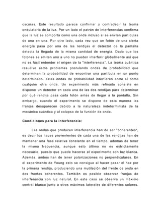 oscuras. Este resultado parece confirmar y contradecir la teoría
ondulatoria de la luz. Por un lado el patrón de interferencias confirma
que la luz se comporta como una onda incluso si se envían partículas
de una en una. Por otro lado, cada vez que un fotón de una cierta
energía pasa por una de las rendijas el detector de la pantalla
detecta la llegada de la misma cantidad de energía. Dado que los
fotones se emiten uno a uno no pueden interferir globalmente así que
no es fácil entender el origen de la "interferencia”. La teoría cuántica
resuelve estos problemas postulando ondas de probabilidad que
determinan la probabilidad de encontrar una partícula en un punto
determinado, estas ondas de probabilidad interfieren entre sí como
cualquier otra onda. Un experimento más refinado consiste en
disponer un detector en cada una de las dos rendijas para determinar
por qué rendija pasa cada fotón antes de llegar a la pantalla. Sin
embargo, cuando el experimento se dispone de esta manera las
franjas desaparecen debido a la naturaleza indeterminista de la
mecánica cuántica y al colapso de la función de onda.

Condiciones para la interferencia :

      Las ondas que producen interferencia han de ser "coherentes",
es decir los haces provenientes de cada una de las rendijas han de
mantener una fase relativa constante en el tiempo, además de tener
la   misma   frecuencia,   aunque   esto   últ imo   no   es   estrictamente
necesario, puesto que puede hacerse el experimento con luz blanca.
Además, ambos han de tener polarizaciones no perpendiculares. En
el experimento de Young esto se consigue al hacer pasar el haz por
la primera rendija, produciendo u na mutilación del frente de onda en
dos frentes coherentes. También es posible observar franjas de
interferencia con luz natural. En este caso se observa un máximo
central blanco junto a otros máximos laterales de diferentes colores.
 