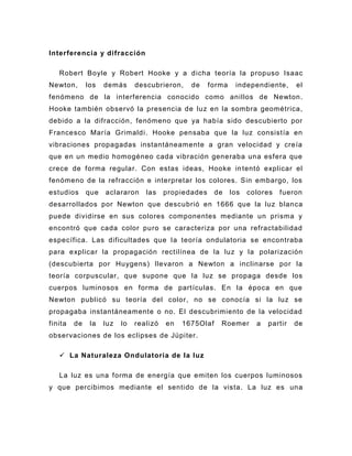 Interferencia y difracción

   Robert Boyle y Robert Hooke y a dicha teoría la propuso Isaac
Newton,       los   demás      descubrieron,    de     forma    independiente,      el
fenómeno de la interferencia conocido como anillos de Newton .
Hooke también observó la presencia de luz en la sombra geométrica,
debido a la difracción, fenómeno que ya había sido descubierto por
Francesco María Grimaldi . Hooke pensaba que la luz consistía en
vibraciones propagadas instantáneamente a gran velocidad y creía
que en un medio homogéneo cada vibración generaba una esfera que
crece de forma regular. Con estas ideas, Hooke in tentó explicar el
fenómeno de la refracción e interpretar los colores. Sin embargo, los
estudios      que   aclararon     las    propiedades     de    los   colores   fueron
desarrollados por Newton que descubrió en 1666 que la luz blanca
puede dividirse en sus colores componentes mediante un prisma y
encontró que cada color puro se caracteriza por una refractabilidad
específica. Las dificultades que l a teoría ondulatoria se encontraba
para explicar la propagación rectilínea de la luz y la polarización
(descubierta por Huygens) llevaron a Newton a inclinarse por la
teoría corpuscular, que supone que la luz se propaga desde los
cuerpos luminosos en forma de partículas. En la época en que
Newton publicó su teoría del color, no se conocía si la luz se
propagaba instantáneamente o no. El descubrimiento de la velocidad
finita   de    la   luz   lo   realizó   en   1675Olaf    Roemer       a   partir   de
observaciones de los eclipses de Júpiter.

    La Naturaleza Ondulatoria de la luz

   La luz es una forma de energía que emiten los cuerpos luminosos
y que percibimos mediante el sentido de la vista. La luz es una
 