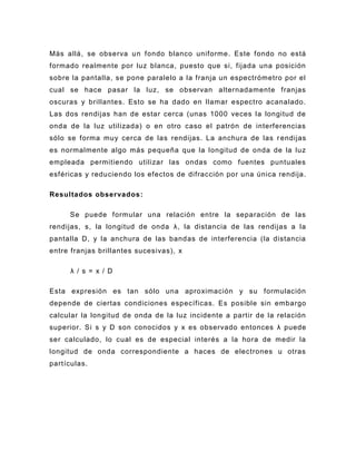 Más allá, se observa u n fondo blanco uniforme. Este fondo no está
formado realmente por luz blanca, puesto que si, fijada una posición
sobre la pantalla, se pone paralelo a la franja un espectrómetro por el
cual se hace pasar la luz, se observan alternadamente franjas
oscuras y brillantes. Esto se ha dado en llamar espectro acanalado.
Las dos rendijas han de estar cerca (unas 1000 veces la longitud de
onda de la luz utilizada) o en otro caso el patrón de interferencias
sólo se forma muy cerca de las rendijas. La anchura de las r endijas
es normalmente algo más pequeña que la longitud de onda de la luz
empleada permitiendo utilizar las ondas como fuentes puntuales
esféricas y reduciendo los efectos de difracción por una única rendija.

Resultados observados :

     Se puede formular una relación entre la separación de las
rendijas, s, la longitud de onda λ, la distancia de las rendijas a la
pantalla D, y la anchura de las bandas de interferencia (la distancia
entre franjas brillantes sucesivas), x

      λ / s = x / D

Esta expresión es tan sólo una aproximación y su formulación
depende de ciertas condiciones específicas. Es posible sin embargo
calcular la lon gitud de onda de la luz incidente a partir de la relación
superior. Si s y D son conocidos y x es observado entonces λ puede
ser calculado, lo cual es de especial interés a la hora de medir la
longitud de onda correspondiente a haces de electrones u otras
partículas.
 