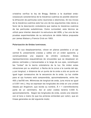 cristalina verifica la ley de Bragg. Debido a la dualidad onda -
corpúsculo característica de la mecánica cuántica es posible observar
la difracción de partículas como neutrones o electrones. En los inicios
de la mecánica cuántica este fue uno de los argumentos más claros a
favor de la descripción ondulatoria que realiza la mecánica cuántica
de las partículas subatómicas. Como curiosidad, esta técnica se
utilizó para intentar descubrir la estructura del ADN, y fue una de las
pruebas experimentales de su estructura de doble hélice propuesta
por James W atson y Francis Crick en 1953.


Polarización de Ondas luminosas.

        En sus desplazamientos, vibran en planos paralelos a un eje
central E, presentando crestas y valles sin un orden aparente, y
construyéndose        una   especie         de   cilindro      conductor.   Estas
representaciones esquemáticas de sinusoides que se desplazan en
planos verticales y transversales a lo largo de sus ejes, constituyen
las "ondas" de la teoría ondulatoria de la luz. Se miden estas
vibraciones por su amplitud, o flecha de la curva a la cuerda del eje,
y por longitud, o distancia de un punto de la onda a otro en pu nto en
igual lugar consecutivo de la secuencia de la onda. La luz visible
para el ojo humano está comprendida, aproximadamente, entre las
400 y las700 mm. Milimicras de longitud de onda, (una micra es igual
a 0.001 mm.). Hoy se expresan las longitudes de o nda en una unidad
ideada por Angstrom, que recibe su nombre, Ä = 1 cienmillonésima
parte    de   un   centímetro.   Así   el    color   violeta   tendría   4.500   Ä,
aproximadamente. Según las longitudes de onda, existe una relación
con el tono o matiz (lo que los pintores en tienden por color), que en
líneas generales es del siguiente modo:
 