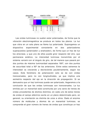 Las ondas luminosas no suelen estar polarizadas, de forma que la
vibración electromagnética se produce en todos los planos. La luz
que vibra en un solo plano se llama luz polarizada. Supongamos un
dispositivo      experimental          consistente    en     dos        polarizadores
superpuestos (polarizador y analizador), de forma que un haz de luz
los atraviese, y que uno de ellos puede girar respecto del otro, que
permanece       estático.   La    intensidad    luminosa        tra nsmitida     por    el
sistema variará con el ángulo de giro, de tal manera que pasará por
dos puntos de máxima luminosidad separados 180º, con dos puntos
de oscuridad total a 90º de los anteriores. Entre estos extremos la
intensidad va creciendo y decreciendo pa ulatinamente, según los
casos.   Este    fenómeno        de    polarización   solo      se   da    con   ondas
transversales,     pero     no   con    longitudinales,    ya     que     implica      una
asimetría respecto del eje en la dirección de propagación. Si se
demuestra que un haz luminoso puede ser polariz ado, llegaremos a la
conclusión de que las ondas luminosas son transversales. La luz
emitida por un manantial está constituida por una serie de trenes de
ondas procedentes de átomos distintos; en cada uno de estos trenes
de ondas el campo eléctrico oscila en un plano determinado pero, en
general, su orientación es distinta de unos a otros. Dado el enorme
número de moléculas y átomos de un manantial luminoso, se
comprende el gran número de trenes de ondas que constituye un haz
 