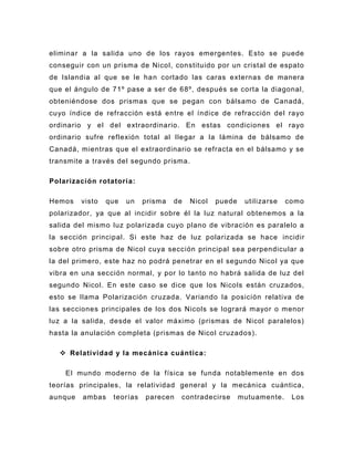 eliminar a la salida uno de los rayos emergentes. Esto se puede
conseguir con un prisma de Nicol, constituido por un cristal de espato
de Islandia al que se le ha n cortado las caras externas de manera
que el ángulo de 71º pase a ser de 68º, después se corta la diagonal,
obteniéndose dos prismas que se pegan con bálsamo de Canadá,
cuyo índice de refracción está entre el índice de refracción del rayo
ordinario y el d el extraordinario. En estas condiciones el rayo
ordinario sufre reflexión total al llegar a la lámina de bálsamo de
Canadá, mientras que el extraordinario se refracta en el bálsamo y se
transmite a través del segundo prisma.

Polarización rotatori a:

Hemos    visto   que   un   prisma   de   Nicol   puede    utilizarse   como
polarizador, ya que al incidir sobre él la luz natural obtenemos a la
salida del mismo luz polarizada cuyo plano de vibración es paralelo a
la sección principal. Si este haz de luz polarizada se hace incidir
sobre otro prisma de Nicol cuya sección principal sea perpendicular a
la del primero, este haz no podrá penetrar en el segundo Nicol ya que
vibra en una sección normal, y por lo tanto no habrá salida de luz del
segundo Nicol. En este caso se dice que los Nicols están cruzados,
esto se llama Polarización cruzada. Variando la posición relativa de
las secciones principales de los dos Nicols se logrará mayor o menor
luz a la salida, desde el valor máximo (prismas de Nicol paralelos)
hasta la anulación completa (prismas de Nicol cruzados).

   Relatividad y la mecánica cuántica:

    El mundo moderno de la física se funda notablemente en dos
teorías principales, la relatividad general y la mecánica cuántica,
aunque   ambas    teorías   parecen   contradecirse       mutuamente.    Los
 