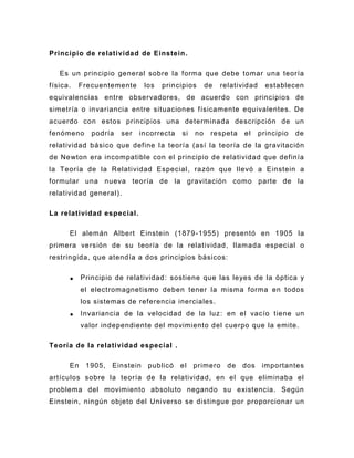 Principio de relatividad de Einstein.

   Es un principio general sobre la forma que debe tomar una teoría
física.   Frecuentemente       los   principios     de   relatividad     establecen
equivalencias entre observadores, de acuerdo con principios de
simetría o invariancia entre situaciones físicamente equivalentes. De
acuerdo con estos principios una determinada descripción de un
fenómeno      podría   ser   incorrecta   si   no    respeta    el     principio   de
relatividad básico que define l a teoría (así la teoría de la gravitación
de Newton era incompatible con el principio de relatividad que definía
la Teoría de la Relati vidad Especial , razón que llevó a Einstein a
formular una nueva teoría de la gravitación como parte de la
relatividad general).

La relatividad especial .

      El alemán Albert Einstein (1879 -1955) presentó en 1905 la
primera versión de su teoría de la relatividad , llamada especial o
restringida, que atendía a dos principios básicos:

           Principio de relatividad : sostiene que las leyes de la óptica y
           el electromagnetismo deben tener la misma forma en todos
           los sistemas de referencia inerciales.
           Invariancia de la velocidad de la luz : en el vacío tiene un
           valor independiente del movimiento del cuerpo que la emite.

Teoría de la relatividad especial .

      En    1905,   Einstein    publicó   el   primero     de   dos     importantes
artículos sobre la teoría de la relatividad, en el que eliminaba el
problema del movimiento absoluto negando su existencia. Según
Einstein, ningún objeto del Uni verso se distingue por proporcionar un
 