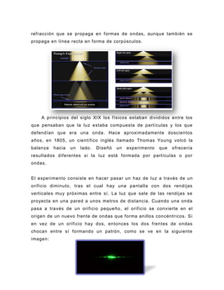 refracción que se propaga en formas de ondas, aunque también se
propaga en línea recta en forma de corpúsculos.




    A principios del siglo XIX los físicos estaban divididos entre los
que pensaban que la luz estaba compuesta de partículas y los que
defendían que era una onda. Hace aproximadamente doscientos
años, en 1805, un científico inglés llamado Thomas Young volcó la
balanza   hacia   un   lado.   Diseñó   un   experimento   que   ofrecería
resultados diferentes si la luz está formada por partículas o por
ondas.


El experimento consiste en hacer pasar un haz de luz a través de un
orificio diminuto, tras el cual hay una pantalla con dos rendijas
verticales muy próximas entre sí. La luz que sale de las rendijas se
proyecta en una pared a unos metros de distancia. Cuando una onda
pasa a través de un orificio pequeño , el orificio se convierte en el
origen de un nuevo frente de ondas que forma anillos concéntricos. Si
en vez de un orificio hay dos, entonces los dos frentes de ondas
chocan entre sí formando un patrón, como se ve en la siguiente
imagen:
 