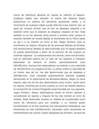 marco de referencia absoluto en reposo en relación al espacio.
Cualquier     objeto    (por     ejemplo,       el   centro       del   Sistema     Solar)
proporciona     un     sistema    de        referencia   igualmente       válido,    y   el
movimiento de cualquier objeto pu ede referirse a ese sistema. Así, es
igual de correcto afirmar que el tren se desplaza respecto a la
estación como que la estación se desplaza respecto al tren. Este
ejemplo no es tan absurdo como parece a primera vista, porque la
estación también se mueve debido al movimiento de la Tierra sobre
su eje y a su rotación en torno al Sol. Según Einstein, todo el
movimiento es relativo. Ninguna de las premisas básicas de Einstein
era revolucionaria; Newton ya había afirmado que “el reposo absoluto
no puede determinarse a partir de la posición de los cuerpos en
nuestras regiones”. Lo revolucionario era afirmar, como hizo Einstein,
que la velocidad relativa de un rayo de luz respecto a cualquier
observador      es      siempre        la     misma,     aproximadamente             unos
300.000 km/s. Aun que dos observadores se muevan a una velocidad
de 160.000 km/s uno respecto al otro, si ambos miden la velocidad de
un mismo rayo de luz, los dos determinarán que se desplaza a
300.000 km/s.        Este   resultado         aparentemente         anómalo    quedaba
demostrado en el exp erimento de Michelson -Morley. Según la física
clásica, sólo uno de los dos observadores como mucho                        podía estar
en reposo, mientras que el otro cometía un error de medida debido a
la contracción de Lorentz -Fitzgerald experimentada por sus aparatos;
según Einstein, ambos observadores tienen el mismo derecho a
considerarse en reposo y ninguno de los dos comete un error de
medida. Cada observador emplea un sistema de coordenadas como
marco   de    referencia       para    sus      medidas,      y    un   sistema     puede
transformarse en el otro mediante una manipulación matemática. Las
ecuaciones de esta transformación, conocidas como ecuaciones de
transformación de Lorentz, fueron adoptadas por Einstein, aunque las
 