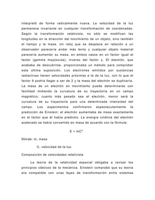 interpretó de forma radicalmente nueva. La velocidad de la luz
permanece invariante en cualquier transformación de coordenadas.
Según    la     transformación     relativista,    no    sólo   se    modifican   las
longitudes en la dirección del movimiento de un objeto, sino también
el tiempo y la masa. Un reloj que se desplace en relación a un
observador parecería andar más le nto y cualquier objeto material
parecería aumentar su masa, en ambos casos en un factor igual al
factor (gamma mayúscula), inverso del factor γ. El electrón, que
acababa de descubrirse, proporcionaba un método para comprobar
esta   última       suposición.   Los    electrones     emitidos     por   sustancias
radiactivas tienen velocidades próximas a la de la luz, con lo que el
factor ð podría llegar a ser de 2 y la masa del electrón se duplicaría.
La masa de un electrón en movimiento puede determinarse con
facilidad midiendo la curvatura de su trayectoria en un campo
magnético; cuanto más pesado sea el electrón, menor será la
curvatura de su trayectoria para una determinada intensidad del
campo.        Los     experimentos       confirmaron      espectacularmente        la
predicción de Einstein; el electrón aumentaba de masa exactamente
en el factor que él había predicho. La energía cinética del electrón
acelerado se había convertido en masa de acuerdo con la fórmula:

                                        E = mC 2

Dónde: m, masa

          C, velocidad de la luz.

Composición de velocidades relativista

       La teoría de la relatividad especial obligaba a revisar los
principios clásicos de la mecánica. Einstein comprobó que su teoría
era compatible con unas leyes de transformac ión entre sistemas
 