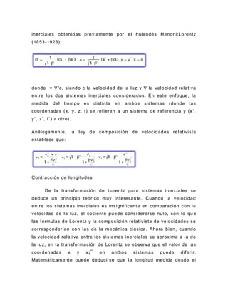inerciales obtenidas previamente por el holandés HendrikLorentz
(1853-1928):




donde = V/c, siendo c la velocidad de la luz y V la velocidad relativa
entre los dos sistemas inerciales considerados. En este enfoque, la
medida    del   tiemp o    es    distinta    en   ambos   sistemas   (donde   las
coordenadas (x, y, z, t) se refieren a un sistema de referencia y (x`,
y`, z`, t`) a otro).

Análogamente, la ley de composición de velocidades relativista
establece que:




Contracción de longitudes

      De la transformación de Lorentz para sistemas inerciales se
deduce un principio teórico muy interesante. Cuando la velocidad
entre los sistemas inerciales es insignificante en comparación con la
velocidad de la luz, el cociente puede considerarse nulo, con lo qu e
las formulas de Lorentz y la composición relativista de velocidades se
corresponderían con las de la mecánica clásica. Ahora bien, cuando
la velocidad relativa entre los sistemas inerciales se aproxima a la de
la luz, en la transformación de Lorentz se o bserva que el valor de las
coordenadas       x    y   x¡¯     en       ambos   sistemas    puede    diferir.
Matemáticamente puede deducirse que la longitud medida desde el
 