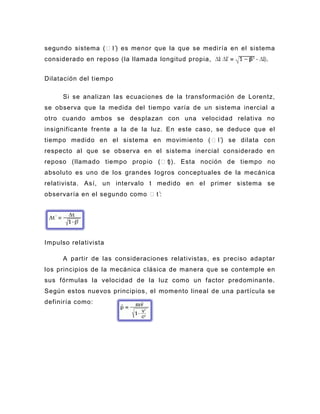 segundo sistema ( l`) es menor que la que se mediría en el sistema
considerado en reposo (la llamada longitud propia,                .


Dilatación del tiempo

     Si se analizan las ecuaciones de la transformación de Lorentz,
se observa que la medida del tiempo varía de un sistema inercial a
otro cuando ambos se desplazan con una velocidad relativa no
insignificante frente a la de la luz. En este caso, se deduce que el
tiempo medido en el sistema en movimiento ( l`) se dilata con
respecto al que se observa en el sistema inercial considerado en
reposo (llamado tiempo propio (t)). Esta noción de tiempo no
absoluto es uno de los grandes logros conceptuales de la mecánica
relativista. Así, un intervalo t medido en el primer sistema se
observaría en el segundo como t`:




Impulso relativista

     A partir de las consideraciones relativistas, es preciso adaptar
los principios de la mecánica c lásica de manera que se contemple en
sus fórmulas la velocidad de la luz como un factor predominante.
Según estos nuevos principios, el momento lineal de una partícula se
definiría como:
 