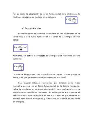 Por su parte, la adaptación de la ley fundamental de la di námica a la
hipótesis relativista se traduce en la relación           :




              Energía Relativa :

      La introducción de términos relativistas en las ecuaciones de la
física lleva a una nueva formulación del valor de la energía cinética
como:




Asimismo, se define el concepto de energía total relativista de una
partícula:




De ella se deduce que, con la partícula en reposo, la energía no se
anula, sino que permanece en forma residual: E0 = mc 2

      Esta     crucial   relación   establecida   por   Einstein   entre   masa
inercial y energía es un logro fundamental de la teoría relativista.
Lejos de quedarse en un postulado teórico, esta equivalencia se ha
medido en las reacciones nucleares, de modo que es precisamente el
déficit de masa que se produce en estos proceso s el que alimenta su
elevado rendimiento energético (la masa de los átomos se convierte
en energía).
 