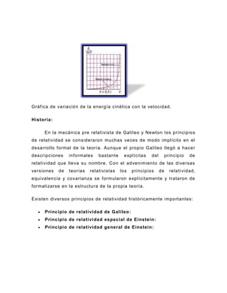 Gráfica de variación de la energía cinética con la velocidad.

Historia:

     En la mecánica pre relativista de Galileo y Newton los principios
de relatividad se consideraron muchas veces de modo implícito en el
desarrollo formal de la teoría. Aunque el propio Galileo llegó a hacer
descripciones    informales    bastante    explícitas    del        principio   de
relatividad que lleva su nombre. Con el advenimiento de las diversas
versiones   de   teorías   relativistas   los   principios     de     relati vidad,
equivalencia y covarianza se formularon explícitamente y trataron de
formalizarse en la estructura de la propia teoría.

Existen diversos principios de relatividad históricamente importantes:

     Principio de relatividad de Galileo :
     Principio de relativi dad especial de Einstein :
     Principio de relatividad general de Einstein :
 