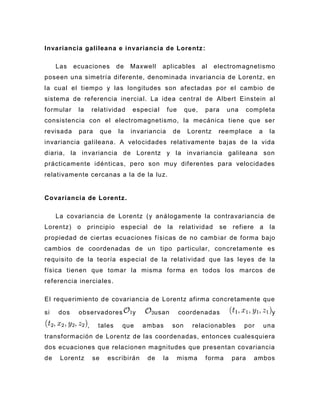 Invariancia galileana e invariancia de Lorentz :

     Las   ecuaciones           de   Maxwell    aplicables        al   electromagnetismo
poseen una simetría diferente, denominada invariancia de Lorentz, en
la cual el tiempo y las longitudes son afectadas por el cambio de
sistema de referencia inercial. La idea central de Albert Einstein al
formular    la       relatividad     especial      fue     que,    para      una     completa
consistencia con el electromagnetismo, la mecánica tiene que ser
revisada    para          que   la   invariancia     de    Lorentz      reemplace        a    la
invariancia galileana. A velocidades relativamente bajas de la vida
diaria, la invariancia de Lorentz y la invariancia galileana son
prácticamente idénticas, pero son muy diferentes para velocidades
relativamente cercanas a la de la luz.


Covariancia de Lorentz .

     La covariancia de Lorentz (y análogamente la contravariancia de
Lorentz) o       principio especial de             la relatividad       se    refiere a       la
propiedad de ciertas ecuaciones f ísicas de no camb iar de forma bajo
cambios de coordenadas de un tipo particular, concretamente es
requisito de la teoría especial de la relatividad que las leyes de la
física tienen que tomar la misma forma en todos los marcos de
referencia inerciales .

El requerimiento de covariancia de Lorentz afirma concretamente que

si   dos    observadores             y      usan         coordenadas                           y

                 ,     tales     que     ambas       son     relacionables         por       una
transformación de Lorentz de las coordenadas, entonces cualesquiera
dos ecuaciones que relacionen magnitudes que presentan covariancia
de    Lorentz        se    escr ibirán    de    la       misma     forma      para     ambos
 