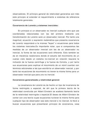 observadores. El principio general de relatividad generaliza aún más
este principio al extender el requeri miento a sistemas de referencia
totalmente generales.

Covariancia de Lorentz y sistemas inerciales :

     En principio si un observador es inercial cualquier otro que use
coordenadas    relacionadas   con   las   del   primero   mediante   una
transformación de Lorentz será un observador inercial. Por tanto una
magnitud, ecuación o expresión matemática que presenta covariancia
de Lorentz responderá a la mismas "leyes" o ecuaciones para todos
los sistemas inerciales.Es importante notar, que si comparamos las
medidas de un observador inercial con las de un observador no
inercial, la forma de las ecuaciones será diferente. Esto también se
da en mecánica newtoniana donde el estudio del movimiento de un
cuerpo visto desde un sistema no -inercial en rotación requiere la
inclusión de la fuerza centrífuga y la fuerza de Coriolis, y por tan to
sus ecuaciones para explicar el movimiento de un móvil cuentan con
términos adicionales a las que escribiría un observador inercial, y por
tanto las ecuaciones de movimiento no tienen la misma forma para un
observador inercial que para uno no inercial.

Covariancia generalizada y relatividad general :

     La covariancia de Lorentz es de hecho un tipo de invariancia de
forma restringido o especial, de ahí que la primera teoría de la
relatividad construida por Albert Einstein se acabara llamando teoría
de la relatividad restringida o especial .El deseo de Albert Einstein de
contar con una teoría cuyas ecuaciones tuvieran la mism a forma para
cualquier tipo de observador sea este inercial o no inercial, le llevó a
buscar ecuaciones que presentaran principio de covariancia , cosa
 
