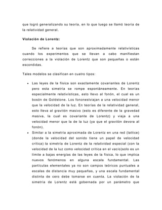que logró generalizando su teoría, en lo que luego se llamó teoría de
la relatividad general .

Violación de Lorentz :

      Se refiere a teorías que son aproximadamente relativísticas
cuando    los   experimentos    que   se     llevan   a   cabo   manifiestan
correcciones a la violación de Lorentz que son pequeñas o están
escondidas.

Tales modelos se clasifican en cuatro tipos:

      Las leyes de la f ísica son exactamente covariantes de Lorentz
      pero esta simetría se rompe espontáneamente . En teorías
      especialmente relativísticas , esto llevo al fonón, el cual es un
      bosón de Goldstone . Los fononestviajan a una velocidad menor
      que la velocidad de la luz . En teorías de la relatividad general,
      esto lleva al gravitón masivo (esto es diferente de la gravedad
      masiva, la cual es covariante de Lorentz) y viaja a una
      velocidad menor que la de la luz (ya que el gravitón devora al
      fonón).
      Similar a la simetría aproximada de Lorentz en una red (lattice)
      (donde la velocidad del sonido tiene un papel de velocidad
      crítica) la simetría de Lorentz de la relatividad especial (con la
      velocidad de la luz como velocidad crítica en el vacío)solo es un
      límite a bajas energías de las leyes de la física, lo que implica
      nuevos    fenómenos      en   alguna     escala     fundamental.   Las
      partículas elementales ya no son campos teóricos puntuales a
      escalas de distancia muy pequeñas, y una escala fundamental
      distinta de cero debe tomarse en cuenta. La violación de la
      simetría de Lorentz está gobernada por un parámetro que
 