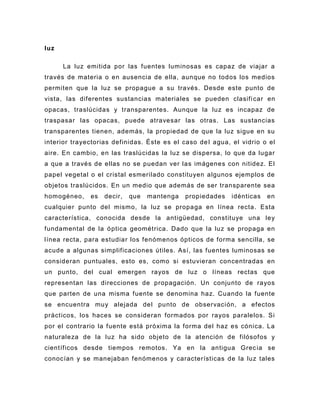 luz

      La luz emitida por las fuentes luminosas es capaz de viajar a
través de materia o en ausencia de ella, aunque no todos los medios
permiten que la luz se propague a su través. Desde este punto de
vista, las diferentes sustancias materiales se pueden clasifi car en
opacas, traslúcidas y transparentes. Aunque la luz es incapaz de
traspasar las opacas, puede atravesar las otras. Las sustancias
transparentes tienen, además, la propiedad de que la luz sigue en su
interior trayectorias definidas. Éste es el caso de l agua, el vidrio o el
aire. En cambio, en las traslúcidas la luz se dispersa, lo que da lugar
a que a través de ellas no se puedan ver las imágenes con nitidez. El
papel vegetal o el cristal esmerilado constituyen algunos ejemplos de
objetos traslúcidos. En un medio que además de ser transparente sea
homogéneo,    es   decir,   que   mantenga   propiedades    idénticas   en
cualquier punto del mismo, la luz se propaga en línea recta. Esta
característica, conocida desde la antigüedad, constituye una ley
fundamental de la ó ptica geométrica. Dado que la luz se propaga en
línea recta, para estudiar los fenómenos ópticos de forma sencilla, se
acude a algunas simplificaciones útiles. Así, las fuentes luminosas se
consideran puntuales, esto es, como si estuvieran concentradas en
un punto, del cual emergen rayos de luz o líneas rectas que
representan las direcciones de propagación. Un conjunto de rayos
que parten de una misma fuente se denomina haz. Cuando la fuente
se encuentra muy alejada del punto de observación, a efectos
prácticos, los haces se consideran formados por rayos paralelos. Si
por el contrario la fuente está próxima la forma del haz es cónica. La
naturaleza de la luz ha sido objeto de la atención de filósofos y
científicos desde tiempos remotos. Ya en la antigua Grec ia se
conocían y se manejaban fenómenos y características de la luz tales
 