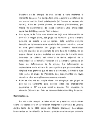 depende de la energía el cual tiende a cero mientras el
     momento decrece. Tal comportamiento req uiere la existencia de
     un marco inercial local privilegiado (el "marco en reposo del
     vacío"). Esto se puede probar, al menos parcialmente, por
     medio de experimentos de rayos cósmicos ultra energéticos
     como los del Observatorio Pierre Auger .
     Las leyes de la f ísica son simétricas bajo una deformación de
     Lorentz, o mejor dicho, del grupo de Poincaré , y esta simetría
     deforme es exacta y no se rompe. Esta simetría deforme
     también es típicamente una simetría del grupo cuántico, la cual
     es   una     generalización    del   grupo     de   simetría.    Relatividad
     deforme especial es un ejemplo de este tipo de modelos. No es
     propio llamar a estos modelos de violación de Lorentz como
     deformes de Lorentz así como a la teoría especial de la
     relatividad se le llamaría violación de la simetría Galileana en
     lugar   de      deformación   de     la   misma.    La   deformación     es
     dependiente de la escala, lo que significa que para escalas de
     longitud más grandes que la escala de Planck, la simetría luce
     más como el grupo de Poincaré. Los experimentos de rayos
     cósmicos ultra energéticos no pueden probarlo.
     Este es uno de su propia clase; un subgrupo del grupo de
     Lorentz    es    suficiente   para    darnos    todas    las    predicciones
     generales si CP es una simetría exacta. Sin embargo, la
     simetría CP no lo es. Esto es llamado Relatividad Muy Especial .

Restricciones.

     En teoría de campos, existen estrictas y severas restricciones
sobre los operadores en la violación marginal y relevante de Lorentz
dentro tanto de la EDC como del Modelo Standard. Operadores
irrelevantes en la violación de Lorentz pueden suprimirse por un corte
 