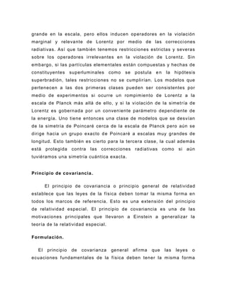 grande en la escala, pero ellos inducen operadores en la violación
marginal y relevante de Lorentz por medio de las correcci ones
radiativas. Así que también tenemos restricciones estrictas y severas
sobre los operadores irrelevantes en la violación de Lorentz. Sin
embargo, si las partículas elementales están compuestas y hechas de
constituyentes       superluminales    como   se   postula    en    la    hipótesis
superbradión, tales restricciones no se cumplirían. Los modelos que
pertenecen a las dos primeras clases pueden ser consistentes por
medio de experimentos si ocurre un rompimiento de Lorentz a la
escala de Planck más allá de ello, y si la vi olación de la simetría de
Lorentz es gobernada por un conveniente parámetro dependiente de
la energía. Uno tiene entonces una clase de modelos que se desvían
de la simetría de Poincaré cerca de la escala de Planck pero aún se
dirige hacia un grupo exacto d e Poincaré a escalas muy grandes de
longitud. Esto también es cierto para la tercera clase, la cual además
está    protegida    contra   las   correcciones   radiativas      como    si   aún
tuviéramos una simetría cuántica exacta.


Principio de covariancia .

        El principio de covariancia o principio general de relatividad
establece que las leyes de la física deben tomar la misma forma en
todos los marcos de referencia. Esto es una extensión del principio
de relatividad especial . El principio de covariancia es una de las
motivaciones principales que llevaron a Einstein a generalizar la
teoría de la relatividad especial.

Formulación.

   El    principio   de   covarianza    general    afirma    que   las    leyes   o
ecuaciones fundamentales de la física deben tener la misma forma
 