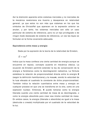 Así la distinción aparente entre sistemas inerciales y no inerciales de
la mecánica newtoniana era ilusoria y desaparece en relatividad
general, ya que estos no son más que sistemas en los que los
símbolos de Christoffel que aparecen en la expresión anterior se
anulan, y por tanto, los sistemas inerciales son sólo un caso
particular de sistema de referencia, pe ro no un tipo privilegiado o de
ningún modo destacado de sistema de referencia, un vez las leyes se
formulan en la forma covariante adecuada.


Equivalencia entre masa y energía:

      Dada por la expresión de la teoría de la relatividad de Einstein,




Indica que la masa conlleva una cierta cantidad de energía aunque se
encuentre en reposo, concepto ausente en mecánica clásica . La
ecuación de Einstein permitió extender la ley de conservación de la
energía a fenómenos como la desintegración radiactiva. La fórmula
establece la relación de proporcionalidad directa entre la energía E
(según la definición hamiltoniana) y la masam, siendo la velocidad de
la luzc elevada al cuadrado la constante de dicha proporcionalidad.
También indica la relación cuantitativa entre masa y energía en
cualquier proceso en que una se tran sforma en la otra, como en una
explosión nuclear. Entonces, E puede tomarse como la energía
liberada cuando una cierta cantidad de masa m es desintegrada, o
como la energía absorbida para crear esa misma cantidad de masa.
En ambos casos, la energía (liberada o absorbida) es igual a la masa
(destruida o creada) multiplicada por el cuadrado de la velocidad de
la luz.
 