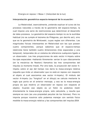 Energía en reposo = Masa × (Velocidad de la luz)

Interpretación geométrica espacio -temporal de la ecuación :

      La Relatividad, esencialmente, pretende explicar el curso de los
procesos naturales a través de la geometría del espacio -tiempo, la
cual impone una serie de restricciones que determinan el desarrollo
de tales procesos. La geometría del espacio -tiempo no es la euclídea
habitual (no se cumple el teorema de Pitágoras, por decirlo así), sino
que es la geometría de Minkowski, cuyas reglas son diferentes. Las
magnitudes f ísicas interesantes en Relatividad son las que poseen
cuatro     componentes,    porque   sabemos      que    el    espacio-tiempo
relativista tiene también cuatro dimensiones (tres espaciales y una
temporal). temporales de un sistema de referencia cualquiera ligado a
un observador. Las tres proyecciones de este vector 4 -ímpetu sobre
los ejes espaciales -hablando libremente- serían lo que clásicamente
(en la mecánica de Newton) llamamos las tres componentes del
impulso (o momento lineal). Por otro lado, la proyección del vector 4 -
ímpetu sobre el eje del tiempo nos daría la masa -energía relativa
(aquella que mide un ob servador que no está en reposo con respecto
al objeto al cual asociamos ese vector 4 -ímpetu). El módulo del
vector 4-ímpetu (su "longitud" en el dibujo) se calcula mediante la
regla que ponía en el anterior mensaje, y eso es la masa -energía
propia (la que mediría un observador en reposo con respecto al
objeto).    Cuando   ese   objeto   es   un   fotón    no    podemos   medir
directamente la masa -energía propia, solo calcularla, y resulta que
siempre es cero (es una propiedad peculiar de los fotones). Pero no
importa porque n osotros sólo podemos manejar con sentido físico
medible la masa -energía relativa y las componentes del impulso.DSA
 