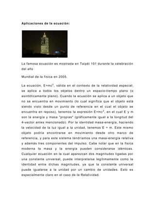 Aplicaciones de la ecuación :




La famosa ecuación es mostrada en Taipéi 101 durante la celebración
del año

Mundial de la f ísica en 2005.

La ecuación, E=mc 2 , válida en el contexto de la relatividad especial,
se aplica a todos los objetos dentro un espacio-tiempo plano (o
asintóticamente plano). Cuando la ecuación se aplica a un objeto que
no se encuentra en movimiento (lo cual sign ifica que el objeto está
siendo visto desde un punto de referencia en el cual el objeto se
encuentra en reposo), tenemos la expresión E=mc 2 , en el cual E y m
son la energía y masa "propias" (gráficamente igual a la longitud del
4-vector antes mencionado). Por la identidad masa -energía, haciendo
la velocidad de la luz igual a la unidad, tenemos E = m. Este mismo
objeto podría encontrarse en movimiento desde otro marco de
referencia, y para este sistema tendríamos una masa -energía relativa
y además tres compo nentes del impulso. Cabe notar que en la física
moderna   la   masa   y   la   energía   pueden   considerarse   idénticas.
Cualquier ecuación en la cual aparezcan dos magnitudes ligadas por
una constante universal, puede interpretarse legítimamente como la
identidad entre dichas magnitudes, ya que la constante universal
puede igualarse a la unidad por un cambio de unidades. Esto es
especialmente claro en el caso de la Relatividad.
 