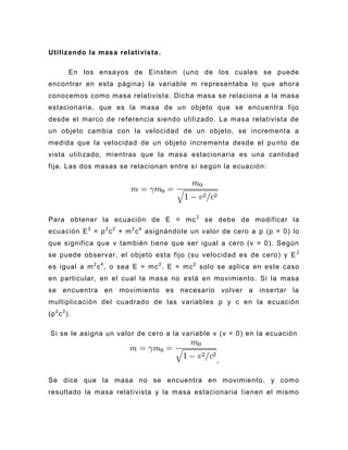 Utilizando la masa relativista .

          En los ensayos de Einstein (uno de los cuales se puede
encontrar en esta página) la variable m representaba lo que ahora
conocemos como masa relativista. Dicha masa se relaciona a la masa
estacionaria, que es la masa de un objeto que se encuentra fijo
desde el marco de referencia siendo utilizado. La masa relativista de
un objeto cambia con la velocidad de un objeto, se incrementa a
medida que la velocidad de un objeto incrementa desde el pu nto de
vista utilizado, mientras que la masa estacionaria es una cantidad
fija. Las dos masas se relacionan entre sí según la ecuación:




Para obtener la ecuación de E = mc 2 se debe de modificar la
ecuación E 2 = p 2 c 2 + m 2 c 4 asignándole un valor de cero a p (p = 0) lo
que significa que v también tiene que ser igual a cero (v = 0). Según
se puede observar, el objeto esta fijo (su velocidad es de cero) y E 2
es igual a m 2 c 4 , o sea E = mc 2 . E = mc 2 solo se aplica en este caso
en particular, en el cual la masa no está en movimiento. Si la masa
se encuentra en movimiento es necesario volver a insertar la
multiplicación del cuadrado de las variables p y c en la ecuación
(p 2 c 2 ).

 Si se le asigna un valor de cero a la variable v (v = 0) en la ecuación


                                                   ,

Se dice que la masa no se encuentra en movimiento, y como
resultado la masa relativista y la masa estacionaria tienen el mismo
 