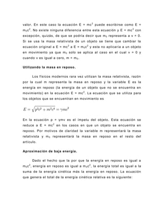 valor. En este caso la ecuación E = mc 2 puede escribirse como E =
m 0 c 2 . No existe ninguna diferencia entre esta ecuación y E = mc 2 con
excepción, quizás, de que se podría decir que m 0 representa a v = 0.
Si se usa la masa relativista de un objeto se tiene que cambiar la
ecuación original a E = mc 2 a E = m 0 c 2 y esta no aplicaría a un objeto
en movimiento ya que m 0 solo se aplica al ca so en el cual v = 0 y
cuando v es igual a cero, m = m 0 .

Utilizando la masa en reposo .

      Los físicos modernos rara vez utilizan la masa relativista, razón
por la cual m representa la masa en reposo y la variable E es la
energía en reposo (la energía de un objeto que no se encuentra en
movimiento) en la ecuación E = mc 2 . La ecuación que se utiliza para
los objetos que se encuentran en movimiento es




En la ecuación p = γmv es el ímpetu del objeto. Esta ecuación se
reduce a E = mc 2 en los casos en que un objeto se encuentra en
reposo. Por motivos de claridad la variable m representará la masa
relativista y m 0 representará la masa en reposo en el resto del
artículo.

Aproximación de baja energía .

      Dado el hecho que la por que la energía en reposo es igual a
m 0 c 2 , energía en reposo es igual a m 0 c 2 , la energía total es igual a la
suma de la energía cinética más la energía en reposo. La ecuación
que genera el total de la energía cinética relativa es la siguiente:
 