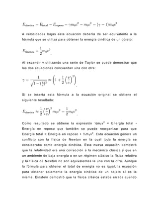 A velocidades bajas esta ecuación debería de ser equivalente a la
fórmula que se utiliza para obtener la energía cinética de un objeto:



                 .

Al expandir γ utilizando una serie de Taylor se puede demostrar que
las dos ecuaciones concuerdan una con otra:




                                 .

Si se inserta esta fórmula a la ecuación original se obtiene el
siguiente resultado:



                                  .

Como resultado se obtiene la expresión ½m 0 v 2 = Energía total -
Energía en reposo que también se puede reorganizar para que
Energía total = Energía en reposo + ½m 0 v 2 . Esta ecuación genera un
conflicto con la física de Newton en la cual toda la energía se
consideraba como energía cinética. Esta nueva ecuación demostró
que la relatividad era una corrección a la mecánica clásica y que en
un ambiente de baja energía o en un régimen clásico la física relativa
y la f ísica de Newton no son equivalentes la una con la otra . Aunque
la fórmula para obtener el total de energía no es igual, la ecuación
para obtener solamente la energía cinética de un objeto sí es la
misma. Einstein demostró que la física clásica estaba errada cuando
 