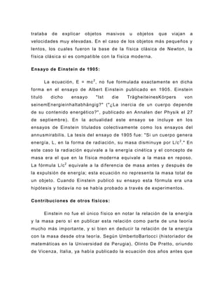 trataba     de   explicar   objetos    masivos    u   objetos   que   viajan   a
velocidades muy elevadas. En el caso de los objetos más pequeños y
lentos, los cuales fueron la base de la física clásica de Newton, la
física clásica si es compatible con la física moderna.

Ensayo de Einstein de 1905 :

         La ecuación, E = mc 2 , no fue formulada exactamente en dicha
forma en el ensayo de Albert Einstein publicado en 1905. Einstein
tituló     dicho     ensayo     "Ist     die     TrägheiteinesKörpers      von
seinemEnergieinhaltabhängig?" ("¿La inercia de un cuerpo depende
de su contenido energético?" , publicado en Annalen der Physik el 27
de septiembre). En la actualidad este ensayo se incluye en los
ensayos de Einstein titulados colectivamente como lo s ensayos del
annusmirabilis. La tesis del ensayo de 1905 fue: "Si un cuerpo genera
energía, L, en la forma de radiación, su masa disminuye por L/c 2 ." En
este caso la radiación equivale a la energía cinética y el concepto de
masa era el que en la física moderna equivale a la masa en reposo.
La fórmula L/c 2 equivale a la diferencia de masa antes y después de
la expulsión de en ergía; esta ecuación no representa la masa total de
un objeto. Cuando Einstein publicó su ensayo esta fórmula era una
hipótesis y todavía no se había probado a través de experimentos.

Contribuciones de otros físicos :

         Einstein no fue el único físico en notar la relación de la energía
y la masa pero sí en publicar esta relación como parte de una teoría
mucho más importante, y si bien en deducir la relación de la energía
con la masa desde otra teoría. Según UmbertoBartocc i (historiador de
matemáticas en la Universidad de Perugia), Olinto De Pretto , oriundo
de Vicenza, Italia, ya había publicado la ecuación dos años antes que
 