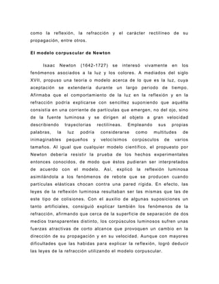 como la reflexión, la refracción y el carácter rectilíneo de su
propagación, entre otros.

El modelo corpuscular de New ton

      Isaac    Newton           (1642 -1727)       se    interesó    vivamente        en   los
fenómenos asociados a la luz y los colores. A mediados del siglo
XVII, propuso una teoría o modelo acerca de lo que es la luz, cuya
aceptación     se    extendería          durante    un    largo     periodo    de     tiempo.
Afirmaba que el comportamiento de la luz en la reflexión y en la
refracción podría explicarse con sencillez suponiendo que aquélla
consistía en una corriente de partículas que emergen, no del ojo, sino
de la fuente luminosa y se dirigen al objeto a gran velocidad
describiendo        trayectorias         rectilíneas.      Empleando          sus     propias
palabras,     la     luz        podría     considerarse        como      multitudes        de
inimaginables       pequeños         y     velocísimos       corpúsculos         de    varios
tamaños. Al igual que cualquier modelo científico, el propuesto por
Newton debería resistir la prueba de los hechos experimentales
entonces conocidos, de modo que éstos pudieran ser interpretados
de   acuerdo       con     el   modelo.     Así,    explicó    la    reflexión      luminosa
asimilándola a los fenómenos de rebote que se producen cuando
partículas elásticas chocan contra una pared rígida. En efecto, las
leyes de la reflexión luminosa resultaban ser las mismas que las de
este tipo de colisiones. Con el auxilio de algunas suposiciones un
tanto artificiales, consiguió explicar también los fenómenos de la
refracción, afirmando que cerca de la superficie de separación de dos
medios transparentes distinto, los corpúsculos luminosos sufren unas
fuerzas atractivas de corto alcance que provoquen un cambio en la
dirección de su propagación y en su velocidad. Aunque con mayores
dificultades que las habidas para explicar la re flexión, logró deducir
las leyes de la refracción utilizando el modelo corpuscular.
 