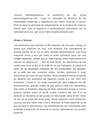 sinoque      ademáspredijeron    la   existencia     de   las    ondas
electromagnéticas   así   como su velocidad        en términos de las
propiedades electricas y magnéticas del medio (incluido el vacio).
Para el vacio la velocidad es independiente de la longitud de onda (la
misma para todo el espectro) y perfectamente coincidente con la
velocidad de la luz, que ya se había medido bastante bien.



Ondas y fotones.

Los astrónomos que estudian el Sol disponen de una gran ventaja: el
objeto que observan es muy, muy brillante. Por consiguiente es
posible extraer de su luz un color definido estrechamente, una línea
espectral única y aún así tiene el brillo suficiente par a dar una
imagen detallada. Desde que en 1892 George Ellery Hale encontró la
manera de observar el       Sol de esta forma, los astrónomos la han
usado para mirar al Sol en la onda de luz del hidrógeno, el calcio o el
helio. De las detalladas imágenes del S ol presentadas, por ejemplo,
en la web, las que muestran nubes, bandas, penachos o otras
estructuras se crean de esa manera. Otras imágenes monocromáticas
se obtienen por extensión del espectro visible, p.e. UV, EUV (UV
extremas) y rayos X. Un rasgo most rado por esas imágenes son las
protuberancias, grandes nubes de gas denso y más frío, elevándose
alto sobre la fotosfera. Algunas de ellas sobresalen contra el oscuro
entorno celeste sobre el borde visible ("limbo") del Sol y si se
observa un momento se la s puede ver retornando hacia el Sol. Otras
se ven en la mitad del disco solar, donde aparecen como filamentos
oscuros, porque están más fríos y absorben la línea espectral en la
que se hace la observación. Las protuberancias son importantes para
entender la expulsión de masa de la corona, abordada en una sección
posterior.
 