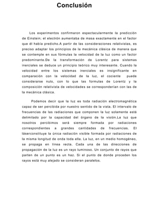 Conclusión



     Los experimentos confirmaron espectacularmente la predicción
de Einstein; el electrón aumentaba de masa exactamente en el factor
que él había predicho.A partir de las consideraciones relativistas, es
preciso adaptar los principios de la mecánica clásica de manera que
se contemple en sus fórmulas la velocidad de la luz como un factor
predominante.De      la      transformación          de     Lorentz          para      sistemas
inerciales se deduce un princ ipio teórico muy interesante. Cuando la
velocidad   entre    los      sistemas       inerciales          es     insignificante           en
comparación    con     la    velocidad       de     la    luz,    el    cociente            puede
considerarse   nulo,       con    lo   que    las        formulas       de        Lorentz    y   la
composición relativista de velocidade s se corresponderían con las de
la mecánica clásica.

      Podemos decir que la luz es toda radiación electromagnética
capaz de ser percibida por nuestro sentido de la vista. El intervalo de
frecuencias de las radiaciones que componen la luz solamente está
delimitado por la capacidad del órgano de la visión.La luz que
nosotros    percibimos        será        siempre        formada            por     radiaciones
correspondientes       a     grandes         cantidades           de        frecuencias.         El
láserconstituye la única radiación visible formada por radiaciones de
la misma longitud de onda toda ella. La luz, en un medio homogéneo,
se   propaga   en    línea       recta.    Cada     una      de       las    direcciones         de
propagación de la luz es un rayo luminoso. Un conjunto de rayos que
parten de un punto es un haz. Si el punto de donde proceden los
rayos está muy alejado se consideran paralelos.
 