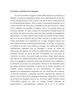 El modelo ondulatorio de Huygens

     El físico Christian Huygens (1629 -1695) dedicó sus esfuerzos a
elaborar una teoría ondulatoria acerca de la naturaleza de la luz que
con el tiempo vendría a ser la gran rival de la teoría corpuscular de
su contemporáneo Newton. Era un hecho comúnmente aceptado en el
mundo científico de entonces, la existencia del éter cósmico o medio
sutil y elástico que llenaba el espacio vacío. En aquella é poca se
conocían también un buen número de fenómenos característicos de
las ondas. En todos los casos, para que fuera posible su propagación
debía existir un medio material que hiciera de soporte de las mismas.
Así, el aire era el soporte de las ondas sono ras y el agua el de las
ondas producidas en la superficie de un lago. Huygens supuso que
todo objeto luminoso produce perturbaciones en el éter, al igual que
un silbato en el aire o una piedra en el agua, las cuales dan lugar a
ondulaciones regulares que s e propagan a través en todas las
direcciones del espacio en forma de ondas esféricas. Además, según
Huygens, cuando un punto del éter es afectado por una onda se
convierte, al vibrar, en nueva fuente de ondas. Estas ideas básicas
que definen su modelo ondu latorio para la luz le permitieron explicar
tanto la propagación rectilínea como los fenómenos de la reflexión y
la refracción, que eran, por otra parte, comunes a los diferentes tipos
de ondas entonces conocidas. A pesar de la mayor sencillez y el
carácter   menos   artificioso   de   sus   suposiciones,    el    modelo   de
Huygens fue ampliamente rechazado por los científicos de su época.
La enorme influencia y prestigio científico adquirido por Newton se
aliaron con la falta de un lenguaje matemático adecuado, en contra
de la teoría de Huygens para la luz. El físico inglés Thomas Young
(1772-1829)   publicó   en   1781     un    trabajo   titulado    Esbozos   de
experimentos e investigaciones respecto de la luz y el sonido.
 