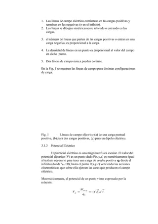 1. Las líneas de campo eléctrico comienzan en las cargas positivas y
terminan en las negativas (o en el infinito).
2. Las líneas se dibujan simétricamente saliendo o entrando en las
cargas.
3. el número de líneas que parten de las cargas positivas o entran en una
carga negativa, es proporcional a la carga.
4. La densidad de líneas en un punto es proporcional al valor del campo
en dicho punto.
5. Dos líneas de campo nunca pueden cortarse.
En la Fig, 1 se muetran las líneas de campo para distintas configuraciones
de carga.
Fig. 1 Líneas de campo eléctrico (a) de una carga puntual
positiva, (b) para dos cargas positivas, (c) para un dipolo eléctrico.
3.1.3 Potencial Eléctrico
El potencial eléctrico es una magnitud física escalar. El valor del
potencial eléctrico (V) es un punto dado P(x,y,z) es numéricamente igual
al trabajo necesario para traer una carga de prueba positiva q0 desde el
infinito (donde V0 =0), hasta el punto P(x,y,z) venciendo las acciones
electrostáticas que sobre ella ejercen las caras que producen el campo
eléctrico.
Matemáticamente, el potencial de un punto viene expresado por la
relación:
→→
−∞
−== dEf
q
W
V
p
P
.
0
 