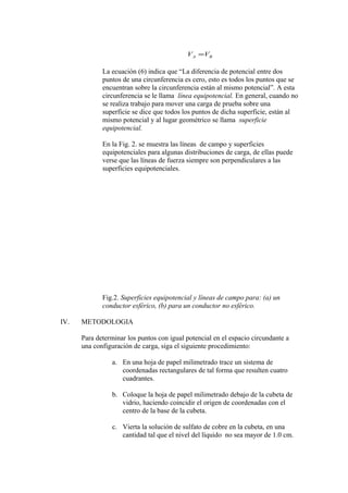 BA VV =
La ecuación (6) indica que “La diferencia de potencial entre dos
puntos de una circunferencia es cero, esto es todos los puntos que se
encuentran sobre la circunferencia están al mismo potencial”. A esta
circunferencia se le llama línea equipotencial. En general, cuando no
se realiza trabajo para mover una carga de prueba sobre una
superficie se dice que todos los puntos de dicha superficie, están al
mismo potencial y al lugar geométrico se llama superficie
equipotencial.
En la Fig. 2. se muestra las líneas de campo y superficies
equipotenciales para algunas distribuciones de carga, de ellas puede
verse que las líneas de fuerza siempre son perpendiculares a las
superficies equipotenciales.
Fig.2. Superficies equipotencial y líneas de campo para: (a) un
conductor esférico, (b) para un conductor no esférico.
IV. METODOLOGIA
Para determinar los puntos con igual potencial en el espacio circundante a
una configuración de carga, siga el siguiente procedimiento:
a. En una hoja de papel milimetrado trace un sistema de
coordenadas rectangulares de tal forma que resulten cuatro
cuadrantes.
b. Coloque la hoja de papel milimetrado debajo de la cubeta de
vidrio, haciendo coincidir el origen de coordenadas con el
centro de la base de la cubeta.
c. Vierta la solución de sulfato de cobre en la cubeta, en una
cantidad tal que el nivel del líquido no sea mayor de 1.0 cm.
 