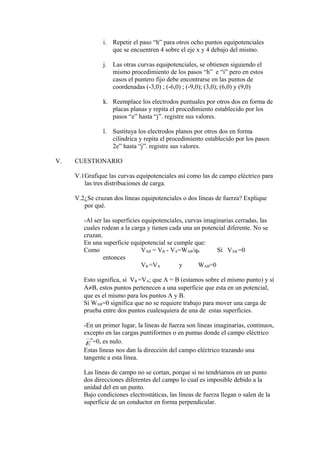 i. Repetir el paso “h” para otros ocho puntos equipotenciales
que se encuentren 4 sobre el eje x y 4 debajo del mismo.
j. Las otras curvas equipotenciales, se obtienen siguiendo el
mismo procedimiento de los pasos “h” e “i” pero en estos
casos el puntero fijo debe encontrarse en las puntos de
coordenadas (-3,0) ; (-6,0) ; (-9,0); (3,0); (6,0) y (9,0)
k. Reemplace los electrodos puntuales por otros dos en forma de
placas planas y repita el procedimiento establecido por los
pasos “e” hasta “j”. registre sus valores.
l. Sustituya los electrodos planos por otros dos en forma
cilíndrica y repita el procedimiento establecido por los pasos
2e” hasta “j”. registre sus valores.
V. CUESTIONARIO
V.1Grafique las curvas equipotenciales así como las de campo eléctrico para
las tres distribuciones de carga.
V.2¿Se cruzan dos líneas equipotenciales o dos líneas de fuerza? Explique
por qué.
-Al ser las superficies equipotenciales, curvas imaginarias cerradas, las
cuales rodean a la carga y tienen cada una un potencial diferente. No se
cruzan.
En una superficie equipotencial se cumple que:
Como VAB = VB - VA=WAB/q0 Sí VAB =0
entonces
VB =VA y WAB=0
Esto significa, sí VB =VA; que A = B (estamos sobre el mismo punto) y sí
A≠B, estos puntos pertenecen a una superficie que esta en un potencial,
que es el mismo para los puntos A y B.
Sí WAB=0 significa que no se requiere trabajo para mover una carga de
prueba entre dos puntos cualesquiera de una de estas superficies.
-En un primer lugar, la líneas de fuerza son líneas imaginarias, continuos,
excepto en las cargas puntiformes o en puntas donde el campo eléctrico
→
E =0, es nulo.
Estas líneas nos dan la dirección del campo eléctrico trazando una
tangente a esta línea.
Las líneas de campo no se cortan, porque si no tendríamos en un punto
dos direcciones diferentes del campo lo cual es imposible debido a la
unidad del en un punto.
Bajo condiciones electrostáticas, las líneas de fuerza llegan o salen de la
superficie de un conductor en forma perpendicular.
 