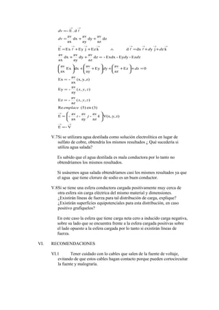 →→
→
→→→→→→→→
→→
=






=
=
=
=
=+





++





++





=++
++=∧++=
++=
=
V-E
z)y,V(x,
az
av
-
ay
av
-
ax
av
-E
(3)en(5)Re
),,(
az
av
-Ez
),,(
ay
av
-Ey
z)y,(x,
ax
av
-Ex
0zEz
az
av
yEy
ay
av
dxEx
ax
av
zEz-yEy-Exdx-dz
az
av
dy
ay
av
dx
ax
av
kzjydxdkEzjEyExE
dz
az
av
dy
ay
av
dx
ax
av
d.E-
kji
emplace
zyx
zyx
dd
dd
dd
dv
dv


V.7Si se utilizara agua destilada como solución electrolítica en lugar de
sulfato de cobre, obtendría los mismos resultados ¿ Qué sucedería si
utiliza agua salada?
Es sabido que el agua destilada es mala conductora por lo tanto no
obtendríamos los mismos resultados.
Si usásemos agua salada obtendríamos casi los mismos resultados ya que
el agua que tiene cloruro de sodio es un buen conductor.
V.8Si se tiene una esfera conductora cargada positivamente muy cerca de
otra esfera sin carga eléctrica del mismo material y dimensiones.
¿Existirán líneas de fuerza para tal distribución de carga, explique?
¿Existirán superficies equipotenciales para esta distribución, en caso
positivo grafíquelos?
En este caso la esfera que tiene carga neta cero a inducido carga negativa,
sobre su lado que se encuentra frente a la esfera cargada positivas sobre
el lado opuesto a la esfera cargada por lo tanto si existirán líneas de
fuerza.
VI. RECOMENDACIONES
VI.1 Tener cuidado con lo cables que salen de la fuente de voltaje,
evitando de que estos cables hagan contacto porque pueden cortocircuitar
la fuente y malograría.
 