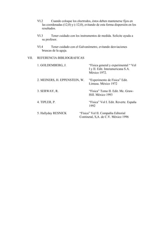 VI.2 Cuando coloque los electrodos, éstos deben mantenerse fijos en
las coordenadas (12,0) y (-12,0), evitando de esta forma dispersión en los
resultados.
VI.3 Tener cuidado con los instrumentos de medida. Solicite ayuda a
su profesor.
VI.4 Tener cuidado con el Galvanómetro, evitando desviaciones
bruscas de la aguja.
VII. REFERENCIA BIBLIOGRAFICAS
1. GOLDEMBERG, J. “Física general y experimental “ Vol
I y II. Edit. Interamericana S.A.
México 1972.
2. MEINERS, H. EPPENSTEIN, W. “Experimento de Física” Edit.
Limusa. México 1972
3. SERWAY, R. “Física” Tomo II. Edit. Mc. Graw-
Hill. México 1993
4. TIPLER, P. “Física” Vol I. Edit. Reverte. España
1992
5. Hallyday RESNICK “Física” Vol II. Compañía Editorial
Continetal, S,A. de C.V. México 1996
 
