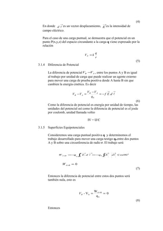 (4)
En donde
→
d es un vector desplazamiento,
→
E es la intensidad de
campo eléctrico.
Para el caso de una carga puntual, se demuestra que el potencial en un
punto P(x,y,z) del espacio circundante a la carga q viene expresado por la
relación
r
q
kVP =
(5)
3.1.4 Diferencia de Potencial
La diferencia de potencial AB VV − , entre los puntos A y B es igual
al trabajo por unidad de carga que puede realizar un agente externo
para mover una carga de prueba positiva desde A hasta B sin que
cambien la energía cinética. Es decir
→→
−=
−
=− dEf
q
VV
VV AB
AB .
0
(6)
Como la diferencia de potencial es energía por unidad de tiempo, las
unidades del potencial así como la diferencia de potencial es el joule
por coulomb, unidad llamada voltio
IV = IJ/C
3.1.5 Superficies Equipotenciales
Consideremos una carga puntual positiva q y determinemos el
trabajo desarrollado para mover una carga testigo q0 entre dos puntos
A y B sobre una circunferencia de radio r. El trabajo será
0
0
0
Cos90.
→→→→
+ ∫∫ −=−=  dEqdEqW
B
A
BA
0=+BAW
(7)
Entonces la diferencia de potencial entre estos dos puntos será
también nula, esto es
0
q
W
V-
0
BA
A == +
BV
(8)
Entonces
 
