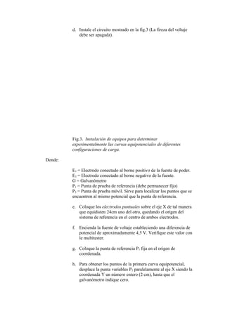 d. Instale el circuito mostrado en la fig.3 (La fireza del voltaje
debe ser apagada).
Fig.3. Instalación de equipos para determinar
experimentalmente las curvas equipotenciales de diferentes
configuraciones de carga.
Donde:
E1 = Electrodo conectado al borne positivo de la fuente de poder.
E2 = Electrodo conectado al borne negativo de la fuente.
G = Galvanómetro
P1 = Punta de prueba de referencia (debe permanecer fijo)
P2 = Punta de prueba móvil. Sirve para localizar los puntos que se
encuentren al mismo potencial que la punta de referencia.
e. Coloque los electrodos puntuales sobre el eje X de tal manera
que equidisten 24cm uno del otro, quedando el origen del
sistema de referencia en el centro de ambos electrodos.
f. Encienda la fuente de voltaje estableciendo una diferencia de
potencial de aproximadamente 4,5 V. Verifique este valor con
le multitester.
g. Coloque la punta de referencia P1 fija en el origen de
coordenada.
h. Para obtener los puntos de la primera curva equipotencial,
desplace la punta variables P2 paralelamente al eje X siendo la
coordenada Y un número entero (2 cm), hasta que el
galvanómetro indique cero.
 