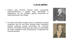 A LEI DE AMPÈRE
 Embora Hans Christian Oersted tenha comprovado
experimentalmente a ligação entre eletricidade e
magnetismo, ele não conseguiu explicar fisicamente ou
matematicamente essa relação.
 Em 1820, André-Marie Ampère (físico e matemático francês)
comprovou que há uma força atuando sobre condutores
situados próximos quando percorridos por correntes
elétricas. Ele também comprovou que a força e a intensidade
do campo magnético eram proporcionais à magnitude das
correntes elétricas.
 