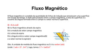 Fluxo Magnético
O fluxo magnético é a medida da quantidade de linhas de indução que atravessam uma superfície
em função do tempo. É dado pelo produto entre o campo magnético, a área da superfície e o
cosseno do ângulo formado entre o campo e o vetor normal á superfície.
Φ = B.A.cosθ
Φ é o fluxo magnético através da espira
B é o modulo do vetor campo magnético
A é a área da espira
θ é o ângulo entre o vetor campo magnético(B)
e o vetor normal á espira(n)
Obs: A unidade de medida do fluxo magnético no S.I é o weber (wb)
(onde: 1 wb = 1T . 1m² ). Logo, temos 1 T = 1wbm²
 