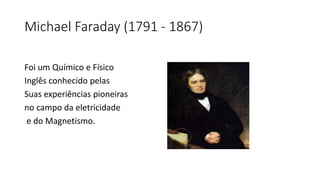 Michael Faraday (1791 - 1867)
Foi um Químico e Físico
Inglês conhecido pelas
Suas experiências pioneiras
no campo da eletricidade
e do Magnetismo.
 