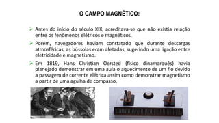 O CAMPO MAGNÉTICO:
 Antes do início do século XIX, acreditava-se que não existia relação
entre os fenômenos elétricos e magnéticos.
 Porem, navegadores haviam constatado que durante descargas
atmosféricas, as bússolas eram afetadas, sugerindo uma ligação entre
eletricidade e magnetismo.
 Em 1819, Hans Christian Oersted (físico dinamarquês) havia
planejado demonstrar em uma aula o aquecimento de um fio devido
a passagem de corrente elétrica assim como demonstrar magnetismo
a partir de uma agulha de compasso.
 