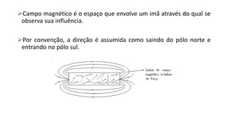 Campo magnético é o espaço que envolve um imã através do qual se
observa sua influência.
Por convenção, a direção é assumida como saindo do pólo norte e
entrando no pólo sul.
 