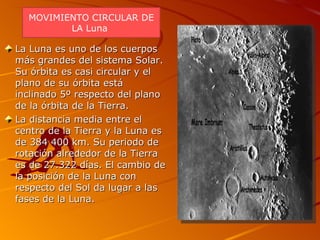 La Luna es uno de los cuerpos más grandes del sistema Solar. Su órbita es casi circular y el plano de su órbita está inclinado 5º respecto del plano de la órbita de la Tierra. La distancia media entre el centro de la Tierra y la Luna es de 384 400 km. Su periodo de rotación alrededor de la Tierra es de 27.322 días. El cambio de la posición de la Luna con respecto del Sol da lugar a las fases de la Luna. MOVIMIENTO CIRCULAR DE LA Luna  