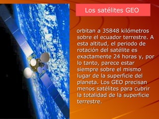 orbitan a 35848 kilómetros sobre el ecuador terrestre. A esta altitud, el periodo de rotación del satélite es exactamente 24 horas y, por lo tanto, parece estar siempre sobre el mismo lugar de la superficie del planeta. Los GEO precisan menos satélites para cubrir la totalidad de la superficie terrestre.  Los satélites GEO  