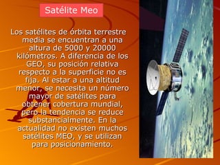 Los satélites de órbita terrestre media se encuentran a una altura de 5000 y 20000 kilómetros. A diferencia de los GEO, su posición relativa respecto a la superficie no es fija. Al estar a una altitud menor, se necesita un número mayor de satélites para obtener cobertura mundial, pero la tendencia se reduce substancialmente. En la actualidad no existen muchos satélites MEO, y se utilizan para posicionamiento. Satélite Meo 