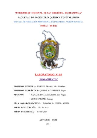 “UNIVERSIDAD NACIONAL DE SAN CRISTÓBAL DE HUAMANGA”
FACULTAD DE INGENIERÍA QUÍMICA Y METALURGIA
ESCUELA DE FORMACIÓN PROFESIONALDE INGENIERÍA AGROINDUSTRIAL
FISICA I (FS-142)
LABORATORIO Nº 08
“ROZAMIENTO”
PROFESOR DE TEORÍA: JIMENEZ ARANA, Julio Francisco.
PROFESOR DE PRÁCTICA: QUISOROCO PAREDES, Edgar.
ALUMNOS: - YANAMÉ POMACANCHARI, Luis Ángel.
- QUINO YANAMÉ, Rodrigo.
DÍA Y HORA DE PRÁCTICAS: SABADO de 2:00PM - 4:00PM.
FECHA DE EJECUCIÓN: 25 / 10/ 2014
FECHA DE ENTREGA: 01 / 10/ 2014
AYACUCHO – PERÚ
2014
 