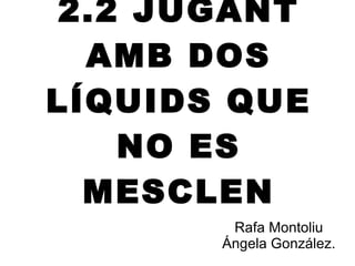 2.2 JUGANT AMB DOS LÍQUIDS QUE NO ES MESCLEN Rafa Montoliu Ángela González. 