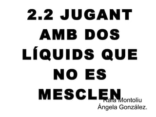 2.2 JUGANT AMB DOS LÍQUIDS QUE NO ES MESCLEN Rafa Montoliu Ángela González. 